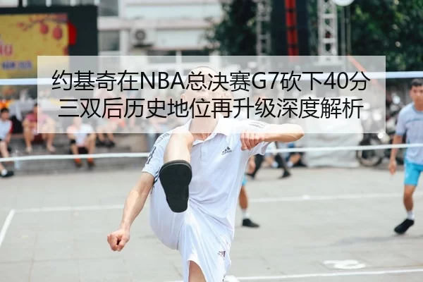 约基奇在NBA总决赛G7砍下40分三双后历史地位再升级深度解析
