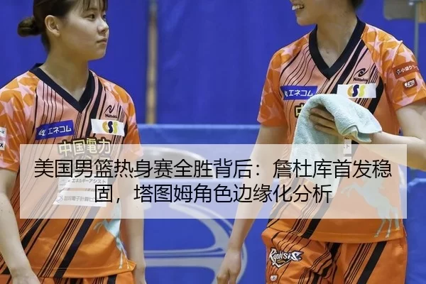 美国男篮热身赛全胜背后：詹杜库首发稳固，塔图姆角色边缘化分析
